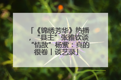 《锦绣芳华》热播，“县主”张雅钦谈“情敌”杨紫：真的很卷丨谈艺录
