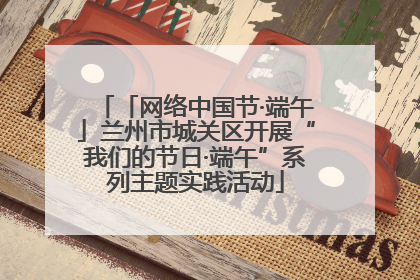 「网络中国节·端午」兰州市城关区开展“我们的节日·端午”系列主题实践活动