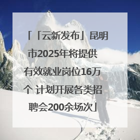 「云新发布」昆明市2025年将提供有效就业岗位16万个 计划开展各类招聘会200余场次