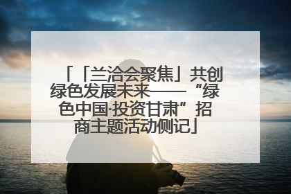 「兰洽会聚焦」共创绿色发展未来——“绿色中国·投资甘肃”招商主题活动侧记