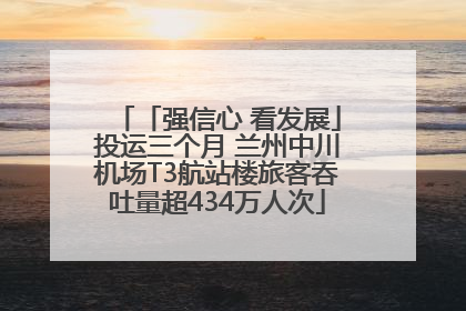 「强信心 看发展」投运三个月 兰州中川机场T3航站楼旅客吞吐量超434万人次