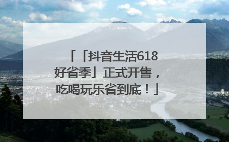「抖音生活618好省季」正式开售，吃喝玩乐省到底！