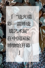 “琉光璃彩—淄博琉璃艺术展”在中国国家博物馆开幕