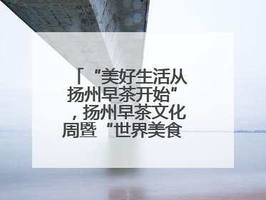 “美好生活从扬州早茶开始”，扬州早茶文化周暨“世界美食之都”创新发展交流活动启幕