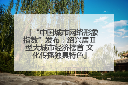 “中国城市网络形象指数”发布：绍兴居Ⅱ型大城市经济榜首 文化传播独具特色
