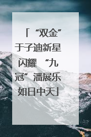 “双金”于子迪新星闪耀 “九冠”潘展乐如日中天