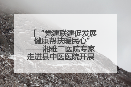 “党建联建促发展 健康帮扶暖民心”——湘雅二医院专家走进县中医医院开展健康帮扶活动