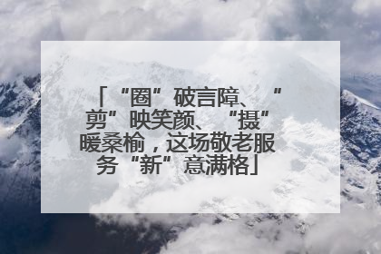 “圈”破言障、“剪”映笑颜、“摄”暖桑榆，这场敬老服务“新”意满格