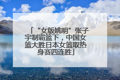 “女版姚明”张子宇制霸篮下，中国女篮大胜日本女篮取热身赛四连胜