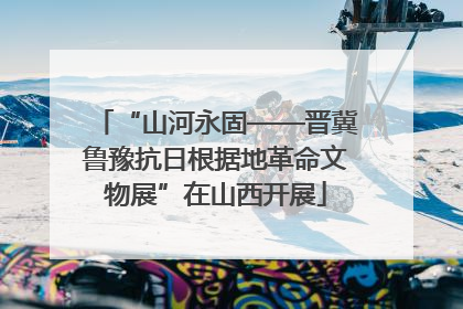 “山河永固——晋冀鲁豫抗日根据地革命文物展”在山西开展