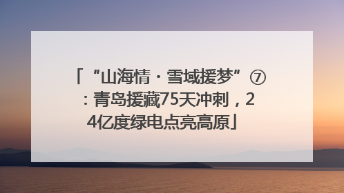 “山海情・雪域援梦”⑦：青岛援藏75天冲刺，24亿度绿电点亮高原