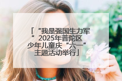 “我是强国生力军”2025年普陀区少年儿童庆“六一”主题活动举行
