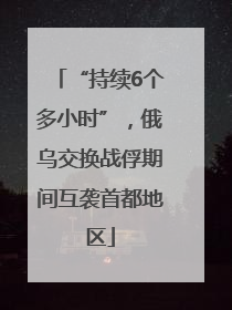 “持续6个多小时”，俄乌交换战俘期间互袭首都地区