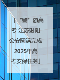 “警”随高考 江苏射阳公安圆满完成2025年高考安保任务