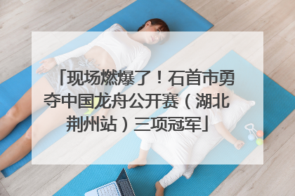 现场燃爆了！石首市勇夺中国龙舟公开赛（湖北荆州站）三项冠军