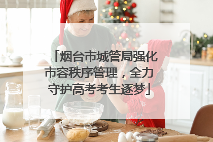 烟台市城管局强化市容秩序管理，全力守护高考考生逐梦