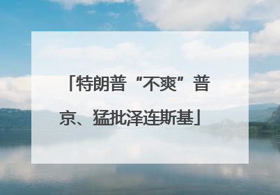 特朗普“不爽”普京、猛批泽连斯基