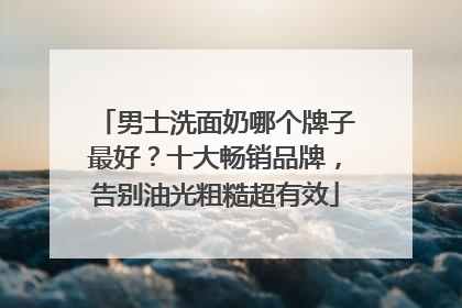男士洗面奶哪个牌子最好？十大畅销品牌，告别油光粗糙超有效