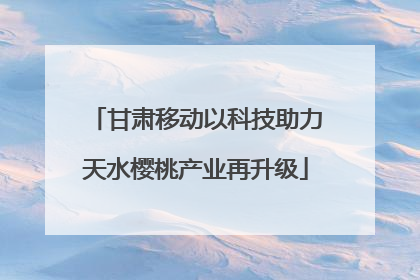 甘肃移动以科技助力天水樱桃产业再升级