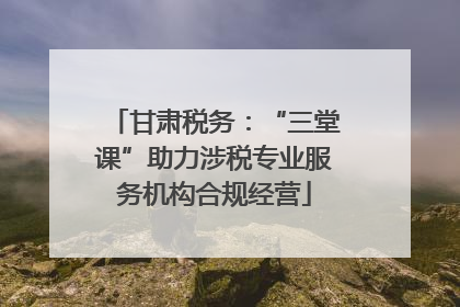 甘肃税务：“三堂课”助力涉税专业服务机构合规经营
