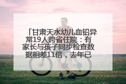 甘肃天水幼儿血铅异常19人跨省住院：有家长与孩子同步检查数据相差11倍，去年已有幼儿出现症状