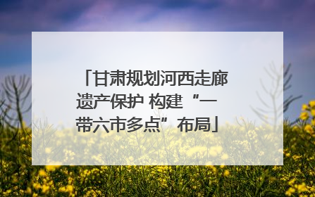 甘肃规划河西走廊遗产保护 构建“一带六市多点”布局