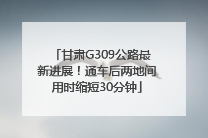 甘肃G309公路最新进展！通车后两地间用时缩短30分钟