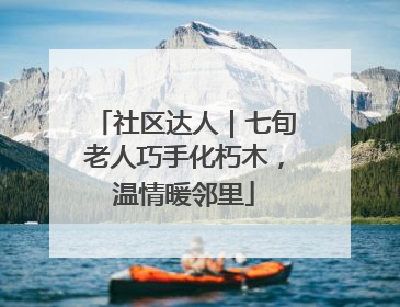 社区达人｜七旬老人巧手化朽木，温情暖邻里
