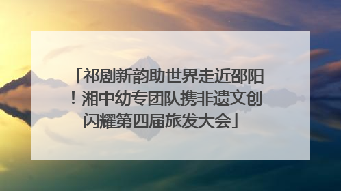祁剧新韵助世界走近邵阳！湘中幼专团队携非遗文创闪耀第四届旅发大会