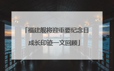 福建舰将迎重要纪念日 成长印迹一文回顾