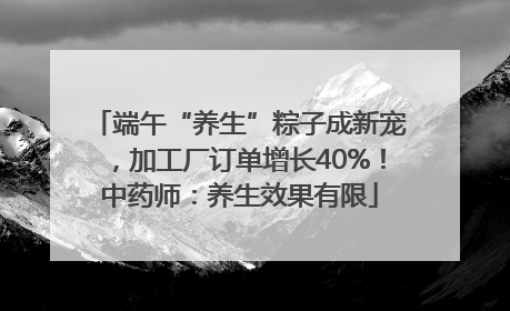 端午“养生”粽子成新宠，加工厂订单增长40%！中药师：养生效果有限