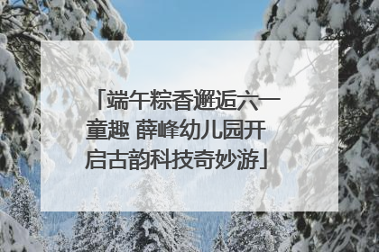 端午粽香邂逅六一童趣 薛峰幼儿园开启古韵科技奇妙游