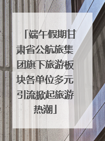 端午假期甘肃省公航旅集团旗下旅游板块各单位多元引流掀起旅游热潮