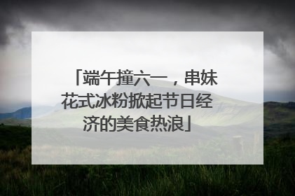 端午撞六一，串妹花式冰粉掀起节日经济的美食热浪