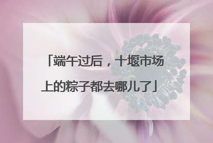 端午过后，十堰市场上的粽子都去哪儿了