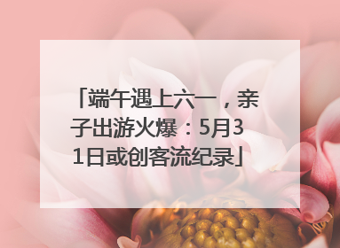 端午遇上六一，亲子出游火爆：5月31日或创客流纪录