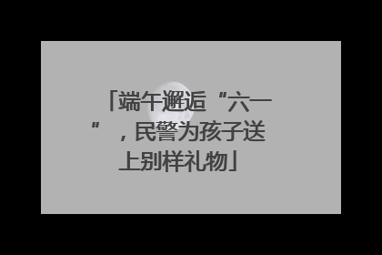 端午邂逅“六一”，民警为孩子送上别样礼物