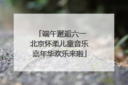 端午邂逅六一 北京怀柔儿童音乐嘉年华欢乐来啦