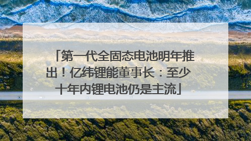 第一代全固态电池明年推出！亿纬锂能董事长：至少十年内锂电池仍是主流
