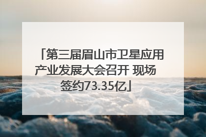 第三届眉山市卫星应用产业发展大会召开 现场签约73.35亿
