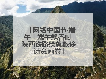 网络中国节·端午丨端午飘香时 陕西铁路绘就旅途诗意画卷