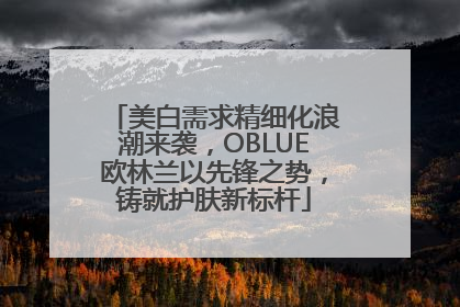 美白需求精细化浪潮来袭，OBLUE欧林兰以先锋之势，铸就护肤新标杆