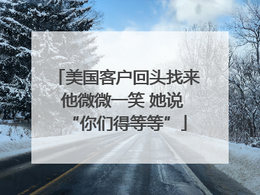 美国客户回头找来 他微微一笑 她说“你们得等等”