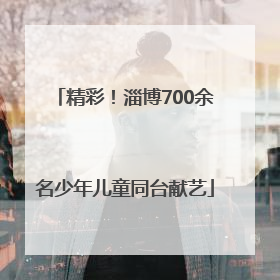 精彩！淄博700余名少年儿童同台献艺