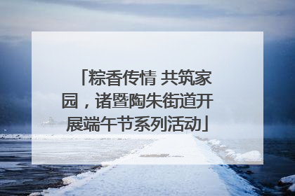 粽香传情 共筑家园，诸暨陶朱街道开展端午节系列活动