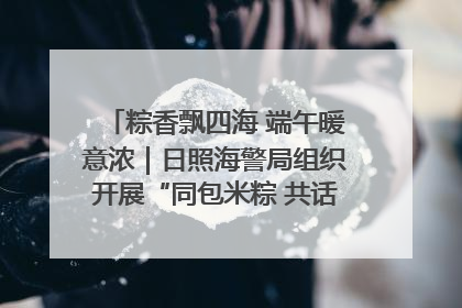 粽香飘四海 端午暖意浓｜日照海警局组织开展“同包米粽 共话端午”系列活动