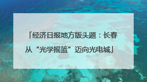 经济日报地方版头题：长春从“光学摇篮”迈向光电城