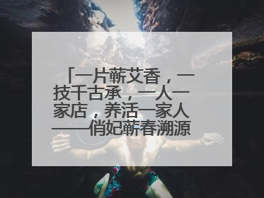 一片蕲艾香，一技千古承，一人一家店，养活一家人——俏妃蕲春溯源直播解码中医养生文化传承