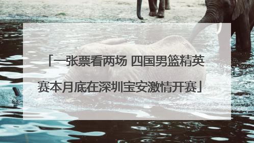 一张票看两场 四国男篮精英赛本月底在深圳宝安激情开赛