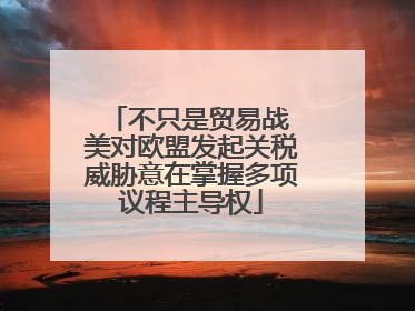 不只是贸易战 美对欧盟发起关税威胁意在掌握多项议程主导权